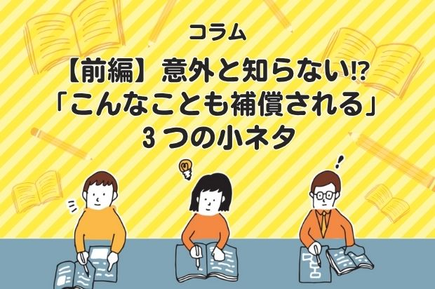 【前編】意外と知らない⁉ 「こんなことも補償される」３つの小ネタ
